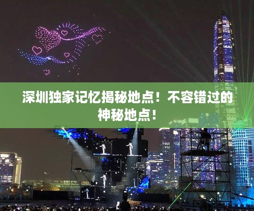 深圳独家记忆揭秘地点！不容错过的神秘地点！