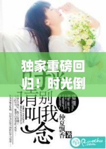 独家重磅回归！时光倒流续写未了情缘，未完情缘续写小说独家首发