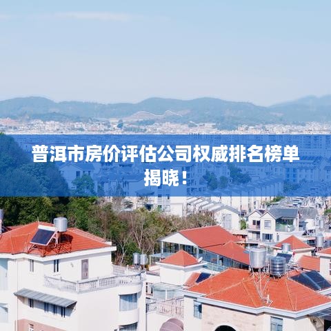 普洱市房价评估公司权威排名榜单揭晓！